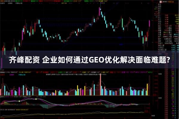 齐峰配资 企业如何通过GEO优化解决面临难题?