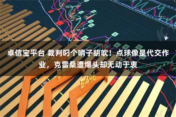 卓信宝平台 裁判叼个哨子胡吹！点球像是代交作业，克雷桑遭爆头却无动于衷