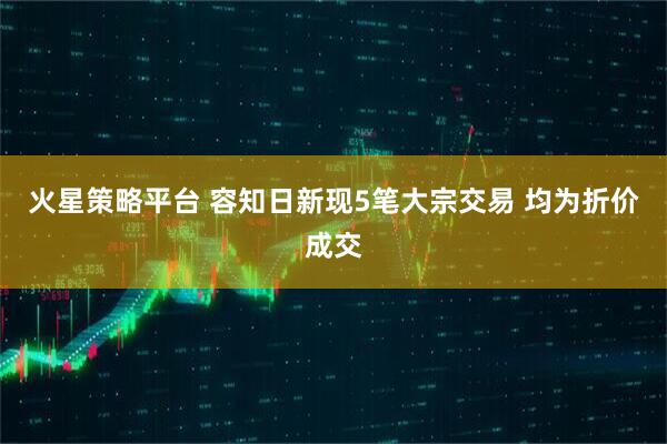 火星策略平台 容知日新现5笔大宗交易 均为折价成交