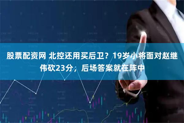 股票配资网 北控还用买后卫？19岁小将面对赵继伟砍23分，后场答案就在阵中