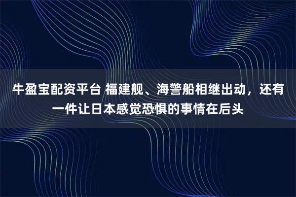 牛盈宝配资平台 福建舰、海警船相继出动，还有一件让日本感觉恐惧的事情在后头
