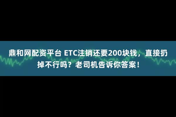 鼎和网配资平台 ETC注销还要200块钱，直接扔掉不行吗？老司机告诉你答案！