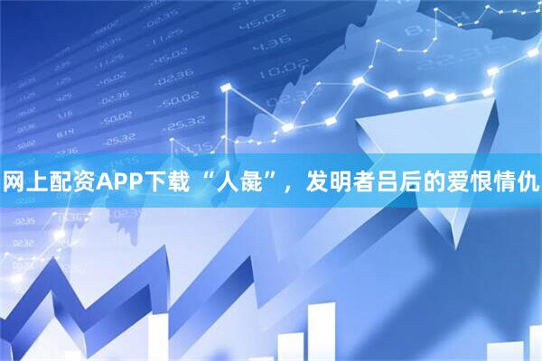 网上配资APP下载 “人彘”，发明者吕后的爱恨情仇