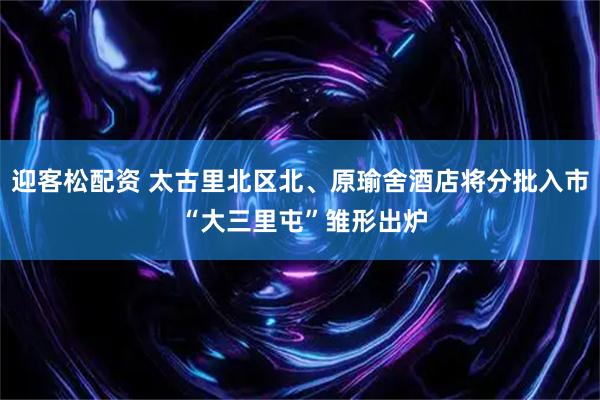 迎客松配资 太古里北区北、原瑜舍酒店将分批入市 “大三里屯”雏形出炉