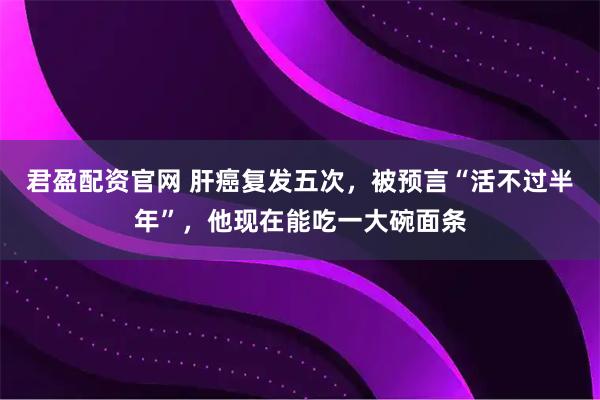 君盈配资官网 肝癌复发五次，被预言“活不过半年”，他现在能吃一大碗面条