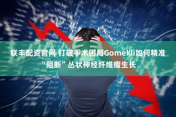 联丰配资官网 打破手术困局Gomekli如何精准“阻断”丛状神经纤维瘤生长