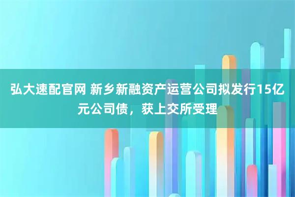 弘大速配官网 新乡新融资产运营公司拟发行15亿元公司债，获上交所受理