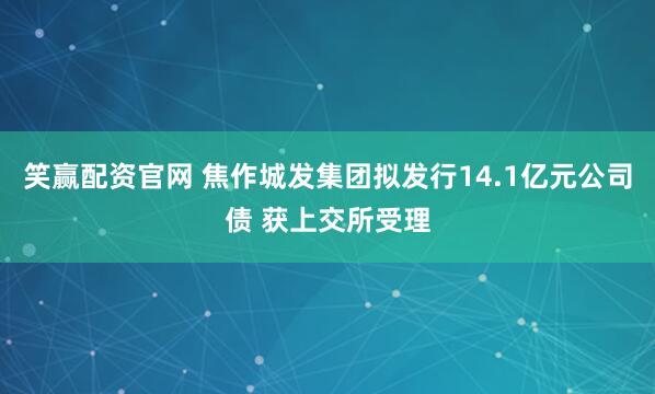 笑赢配资官网 焦作城发集团拟发行14.1亿元公司债 获上交所受理