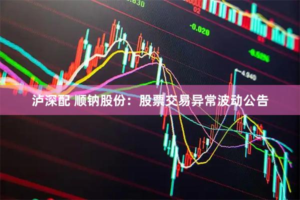 泸深配 顺钠股份:股票交易异常波动公告