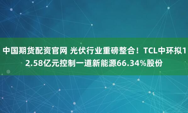 中国期货配资官网 光伏行业重磅整合!TCL中环拟12.58亿元控制一道新能源66.34%股份