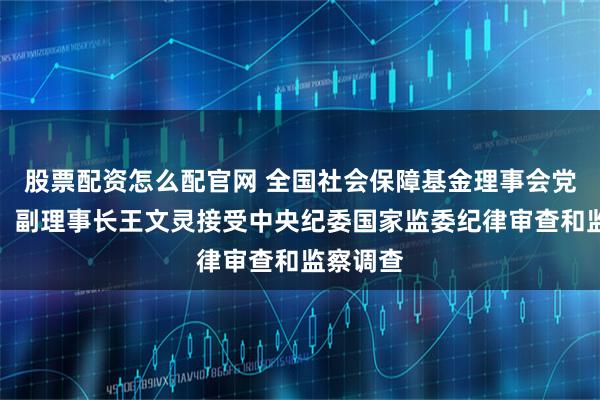 股票配资怎么配官网 全国社会保障基金理事会党组成员、副理事长王文灵接受中央纪委国家监委纪律审查和监察调查